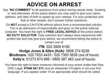 ADVICE ON ARREST Say “NO COMMENT” to all police questions during casual chats, 'booking in' and interviews. At the police station you may want to give your name, address, and date of birth to speed up your release. For your protection and that of other people, don’t answer further questions. Do NOT accept a CAUTION without advice from a recommended solicitor. This is an admission of responsibility and goes on the police national computer. You have the right to FREE LEGAL ADVICE at the police station. NO DUTY SOLICITOR: Duty solicitors don’t always have experience with protest law and may give poor advice, we recommend asking the police to contact one of: ITN: 020 3909 8100 Hodge Jones & Allen (HJA): 0808 274 8226 Bindmans: 0207 833 4433 / 020 7305 5638 (out of hours) Kelly’s: 01273 674 898 / 0800 387 463 (out of hours) You have the right to have someone informed of your arrest (make that Stop DSEI Legal: 07946 541 511) and an interpreter if English is not your first language. If you appear under 18 an appropriate adult should be called.