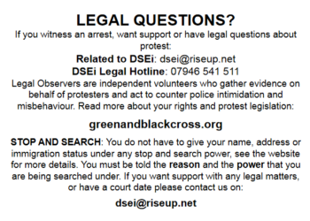 LEGAL QUESTIONS? If you witness an arrest, want support or have legal questions about protest: Related to DSEI: dsei@riseup.net DSEI Legal Hotline: 07946 541 511 Legal Observers are independent volunteers who gather evidence on behalf of protesters and act to counter police intimidation and misbehaviour. Read more about your rights and protest legislation: www.greenandblackcross.org STOP AND SEARCH: You do not have to give your name, address or immigration status under any stop and search power, see the website for more details. You must be told the reason and the power that you are being searched under. If you want any support with legal matters, or have a court date please contact us on: dsei@riseup.net