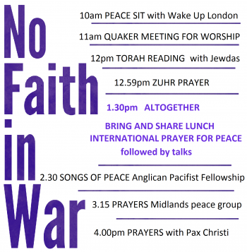Purple lettering reading 'No Faith in War' on a white background. The timetable is as follows: 10 am PEACE SIT with Wake Up London. 11 am Quaker Meeting for Worship. 12 pm Torah reading with Jewdas. 12:59 pm Zuhr prayer. 1:30 pm altogether. Bring and share lunch. International Prayer for Peace followed by talks. 2:30 pm SONGS OF PEACE Anglican Pacifist Fellowship. 3:15 pm prayers Midlands peace group. 4:00 pm prayers with Pax Christi.